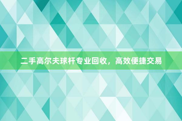 二手高尔夫球杆专业回收，高效便捷交易